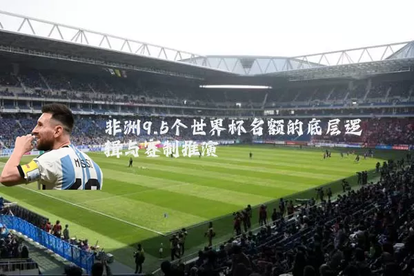 非洲9.5个世界杯名额的底层逻辑与赛制推演