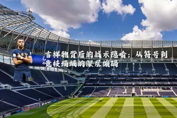 吉祥物背后的战术隐喻:从符号到竞技场域的深层编码